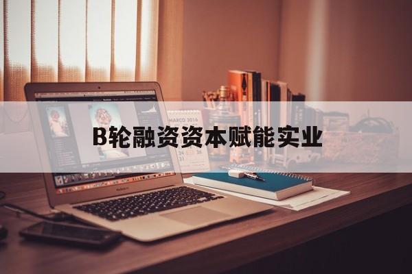 台中市B轮融资资本赋能实业(b轮融资公司值得工作吗)